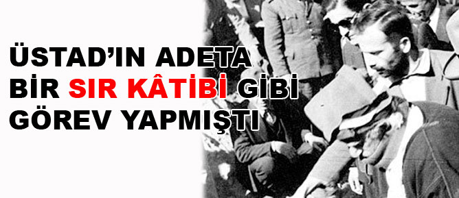 Üstad’ın adeta bir Sır Kâtibi gibi görev yapmıştı