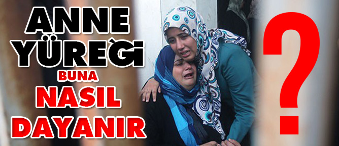 Anne yüreği buna nasıl dayanır