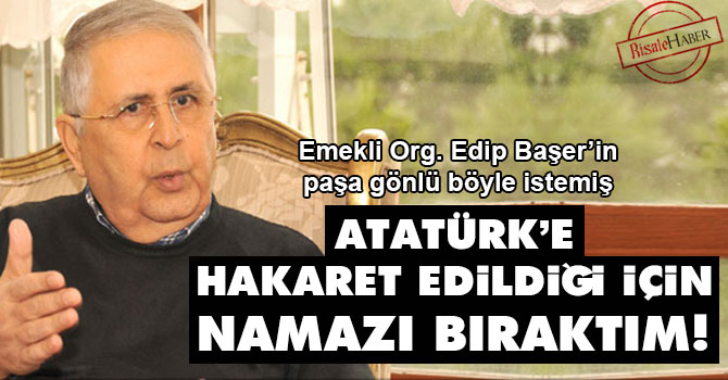 Emekli Org. Edip Başer: Atatürk’e hakaret edildiği için namazı bıraktım!