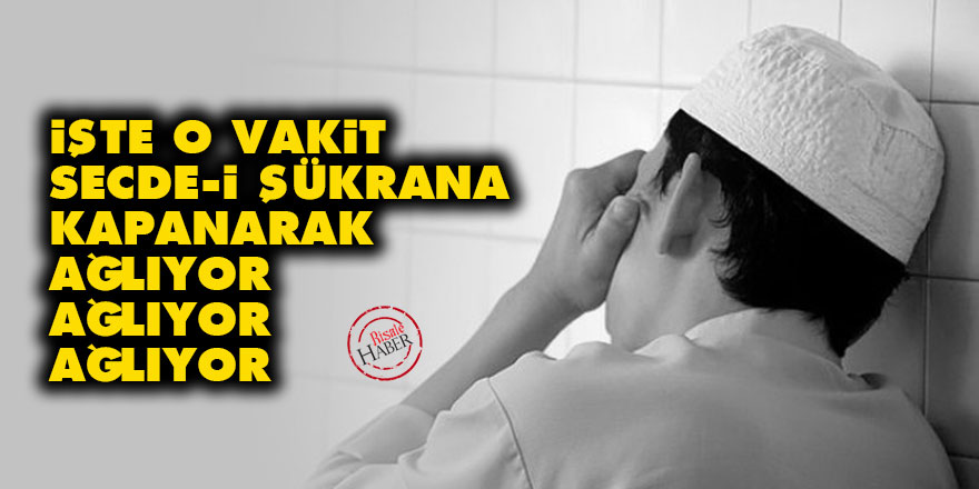 İşte o vakit secde-i şükrana kapanarak ağlıyor, ağlıyor, ağlıyor