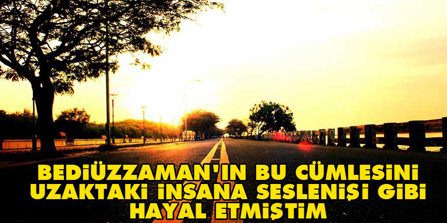 Bediüzzaman'ın bu cümlesini uzaktaki insana seslenişi gibi hayal etmiştim