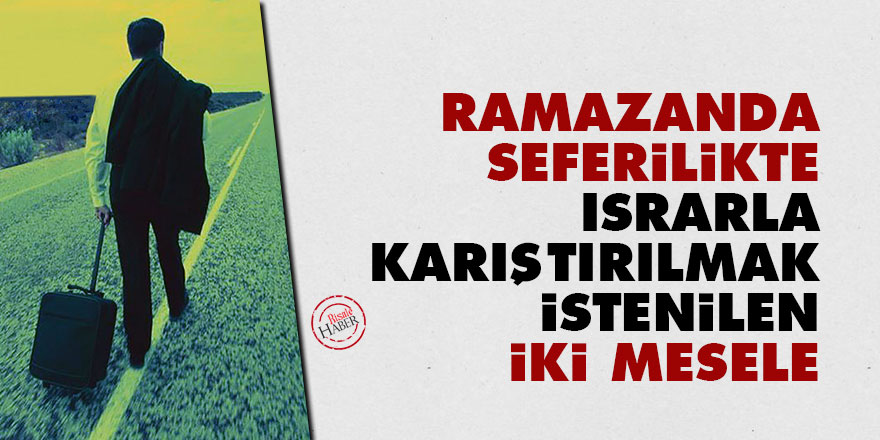 Ramazanda seferilikte ısrarla karıştırılmak istenilen iki mesele