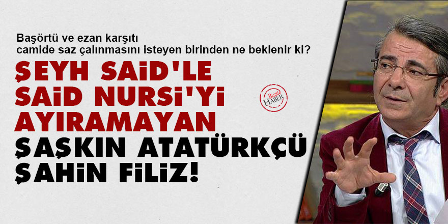 Şeyh Said'le Said Nursi'yi ayıramayan şaşkın Atatürkçü Şahin Filiz!