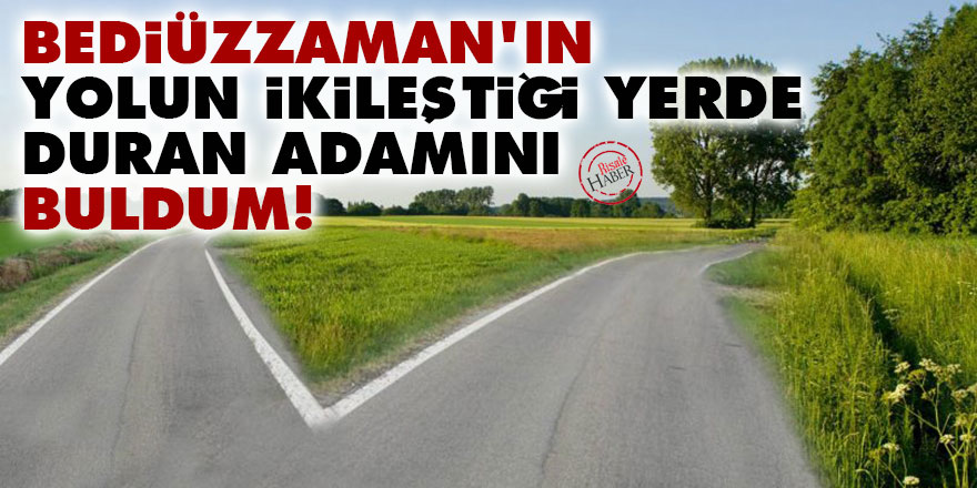Bediüzzaman'ın yolun ikileştiği yerde duran adamını buldum!