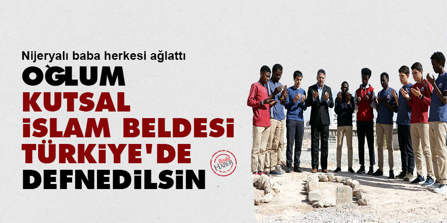 Nijeryalı baba herkesi ağlattı: 'Oğlum kutsal İslam beldesi Türkiye'de defnedilsin'