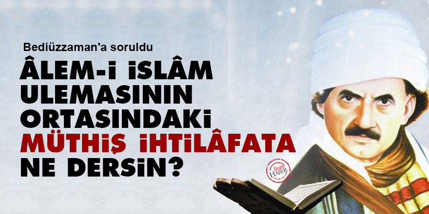 Bediüzzaman'a soruldu: Âlem-i İslâm ulemasının ortasındaki müthiş ihtilâfata ne dersin?