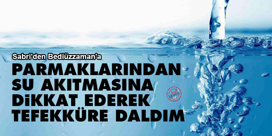 Sabri'den Bediüzzaman'a: Parmaklarından su akıtmasına dikkat ederek tefekküre daldım