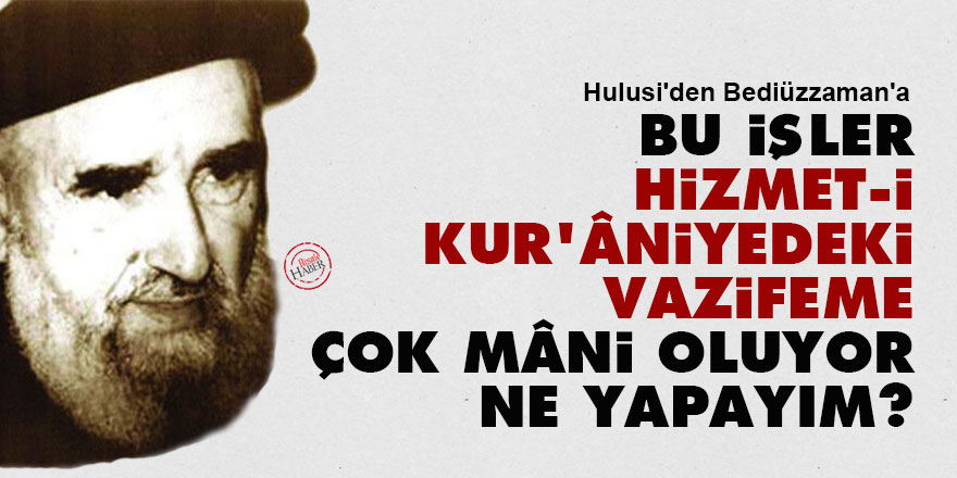 Hulusi'den Bediüzzaman'a: Bu işler hizmet-i Kur'âniyedeki vazifeme çok mâni oluyor ne yapayım?
