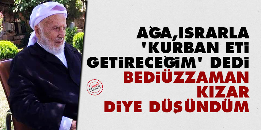 Ağa ısrarla kurban eti getireceğim dedi Bediüzzaman kızar diye düşündüm