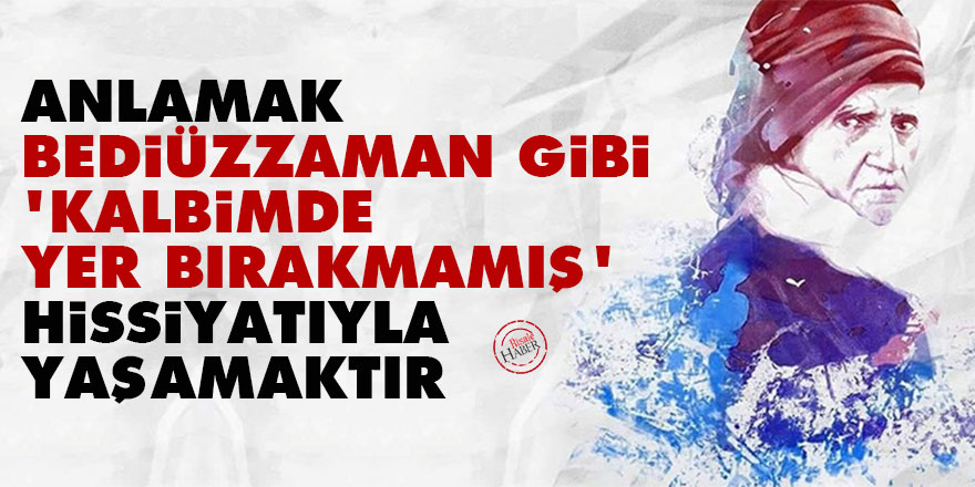 Anlamak, Bediüzzaman gibi 'kalbimde yer bırakmamış' hissiyatıyla yaşamaktır