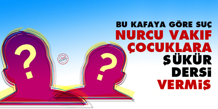 Bu kafaya göre suç: Nurcu vakıf çocuklara ‘şükür’ dersi vermiş!