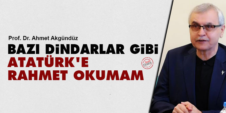 Ahmet Akgündüz: Bazı dindarlar gibi Atatürk'e rahmet okumam!