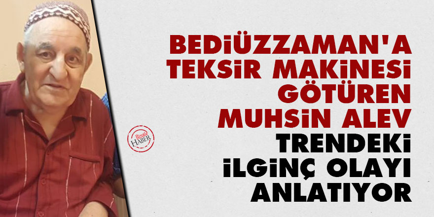 Bediüzzaman'a teksir makinesi götüren Muhsin Alev trendeki ilginç olayı anlatıyor