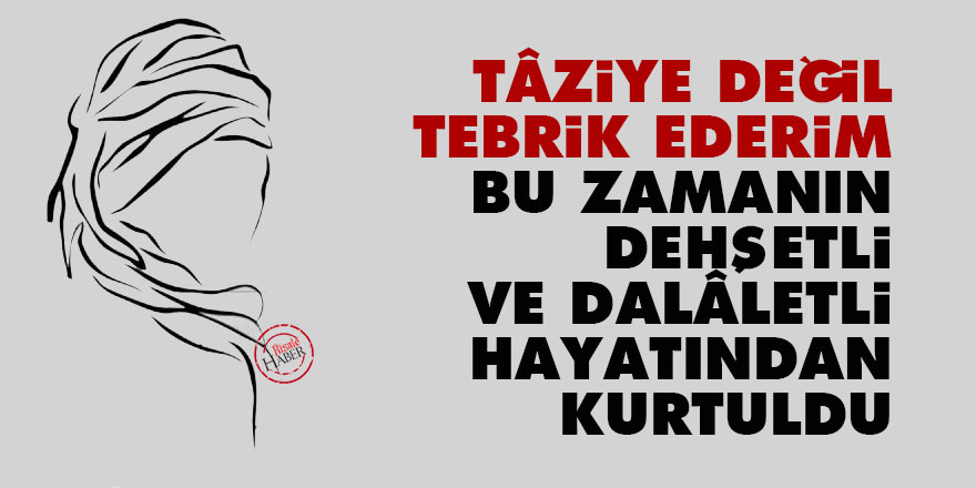 Tâziye değil tebrik ederim, bu zamanın dehşetli ve dalâletli hayatından kurtuldu