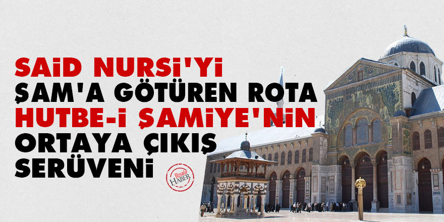 Said Nursi'yi Şam'a götüren rota ve Hutbe-i Şamiye'nin ortaya çıkış serüveni