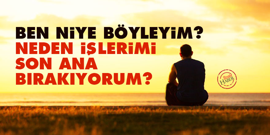 Ben niye böyleyim? Neden işlerimi son ana bırakıyorum?
