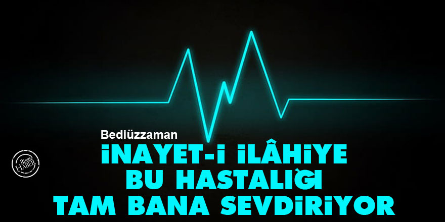 Bediüzzaman: İnayet-i İlâhiye bu hastalığı tam bana sevdiriyor