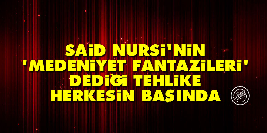 Said Nursi'nin 'medeniyet fantazileri' dediği tehlike herkesin başında