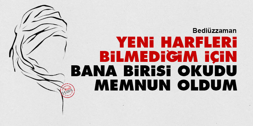 Bediüzzaman: Yeni harfleri bilmediğim için bana birisi okudu memnun oldum