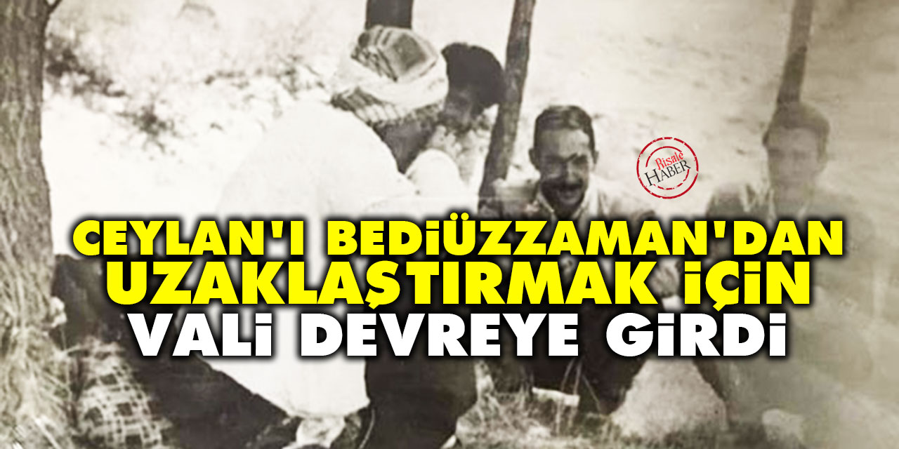 Ceylan'ı Bediüzzaman'dan uzaklaştırmak için vali ve jandarma devreye girdi