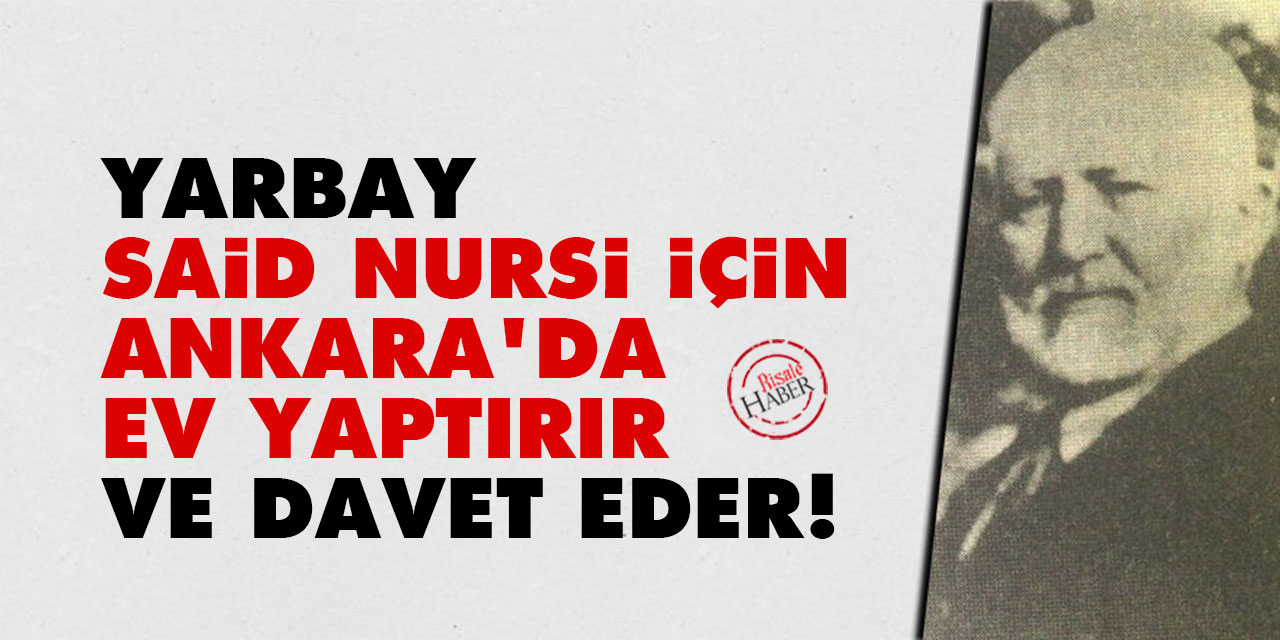 Yarbay, Said Nursi için Ankara’da ev yaptırır ve davet eder!